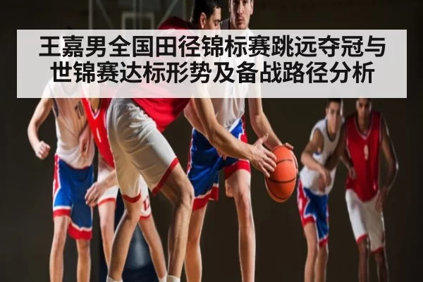 王嘉男全国田径锦标赛跳远夺冠与世锦赛达标形势及备战路径分析